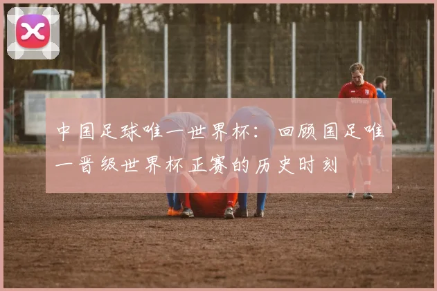 中国足球唯一世界杯：回顾国足唯一晋级世界杯正赛的历史时刻