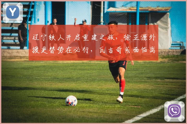 辽宁铁人开启重建之旅,徐正源外援更替势在必行,瓦吉奇或面临离队_球员_费利佩_队伍