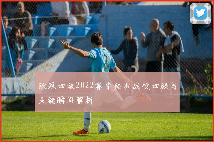 欧冠回放2022赛季经典战役回顾与关键瞬间解析