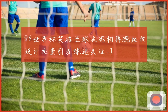 98世界杯英格兰球衣亮相再现经典设计元素引发球迷关注_1