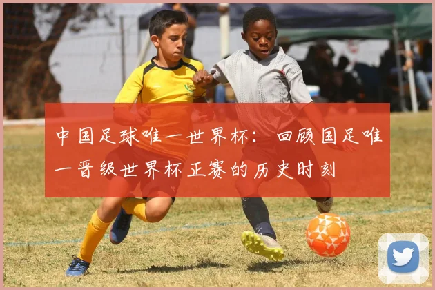 中国足球唯一世界杯：回顾国足唯一晋级世界杯正赛的历史时刻