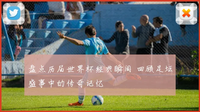 盘点历届世界杯经典瞬间 回顾足坛盛事中的传奇记忆