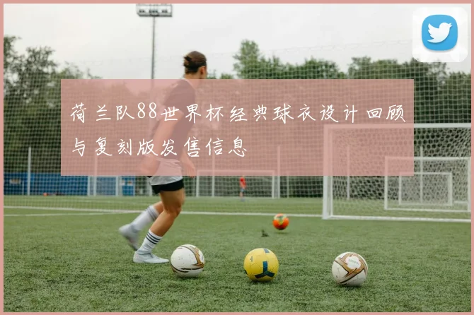 荷兰队88世界杯经典球衣设计回顾与复刻版发售信息