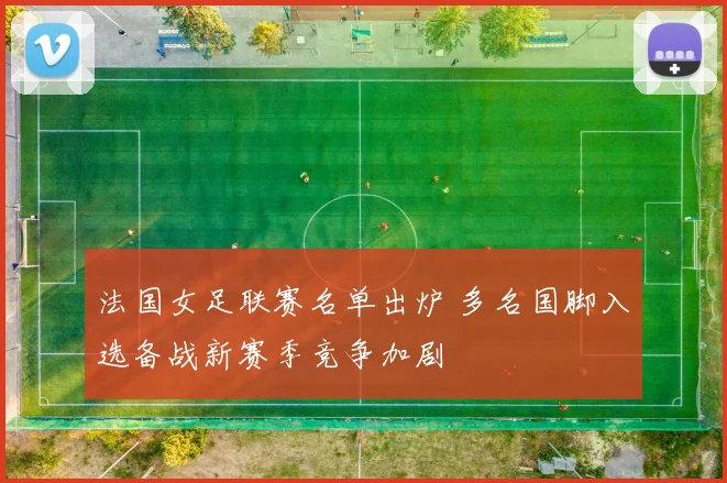法国女足联赛名单出炉 多名国脚入选备战新赛季竞争加剧