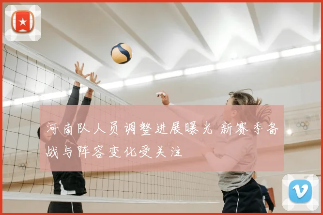 河南队人员调整进展曝光 新赛季备战与阵容变化受关注