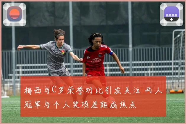 梅西与C罗荣誉对比引发关注 两人冠军与个人奖项差距成焦点