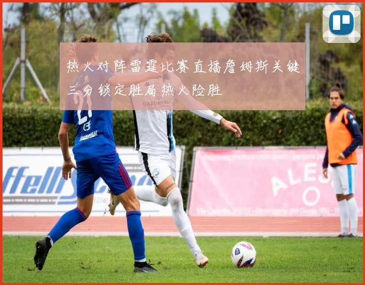 热火对阵雷霆比赛直播詹姆斯关键三分锁定胜局热火险胜