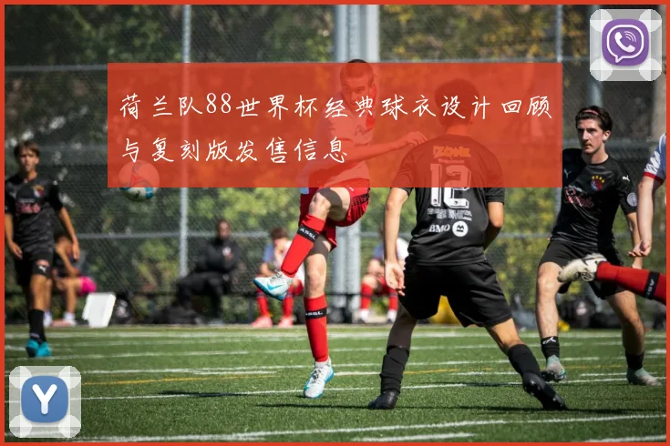 荷兰队88世界杯经典球衣设计回顾与复刻版发售信息