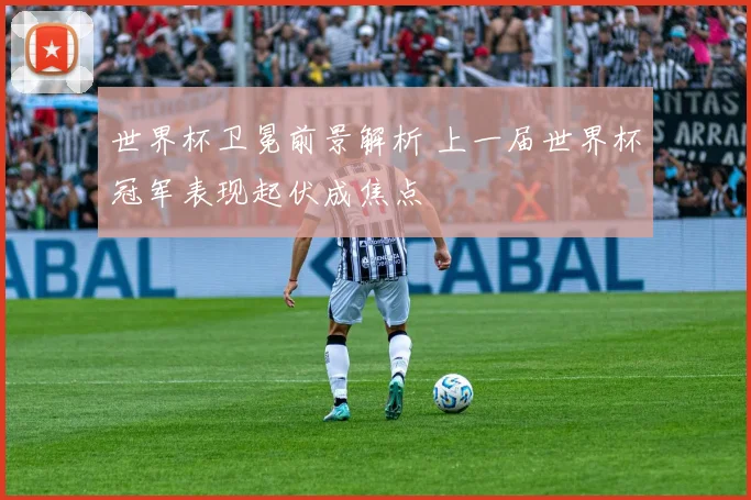 世界杯卫冕前景解析 上一届世界杯冠军表现起伏成焦点