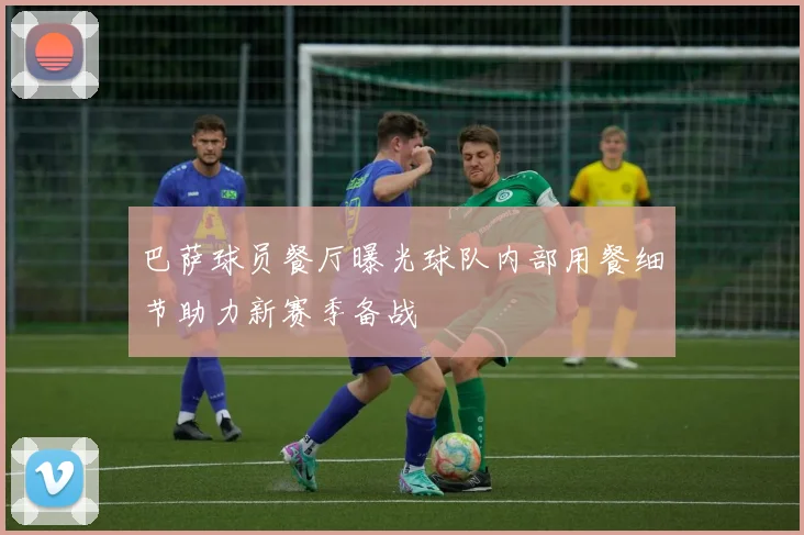 巴萨球员餐厅曝光球队内部用餐细节助力新赛季备战