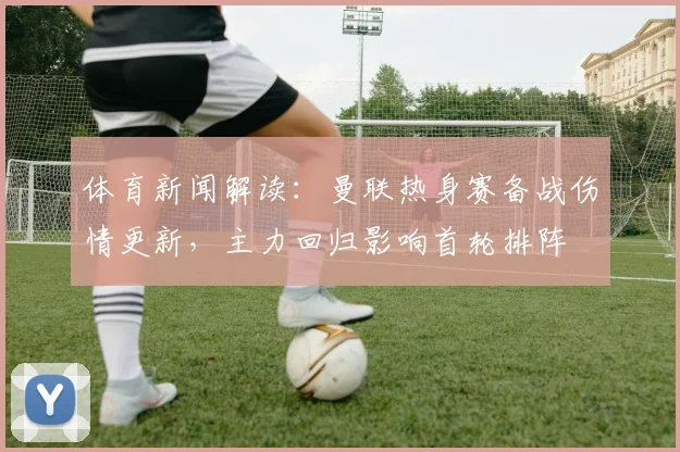 体育新闻解读：曼联热身赛备战伤情更新，主力回归影响首轮排阵