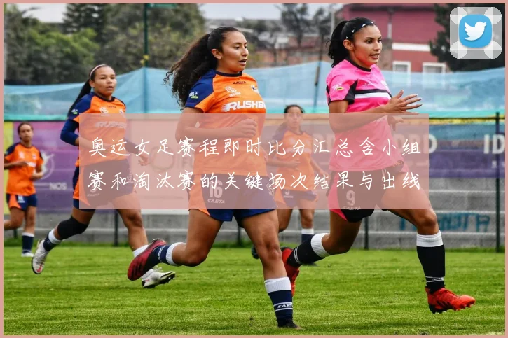 奥运女足赛程即时比分汇总含小组赛和淘汰赛的关键场次结果与出线影响