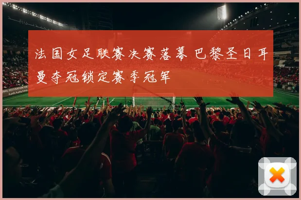 法国女足联赛决赛落幕 巴黎圣日耳曼夺冠锁定赛季冠军