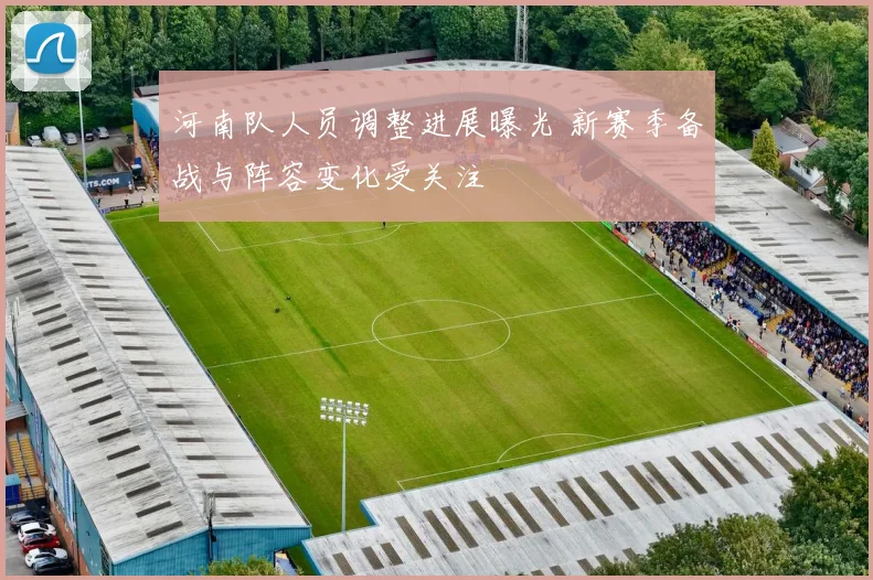 河南队人员调整进展曝光 新赛季备战与阵容变化受关注