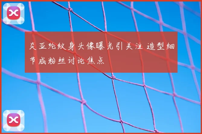 炎亚纶纹身头像曝光引关注 造型细节成粉丝讨论焦点