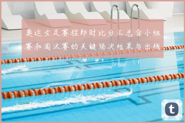 奥运女足赛程即时比分汇总含小组赛和淘汰赛的关键场次结果与出线影响