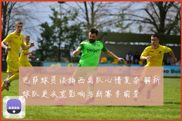 巴萨球员谈梅西离队心情复杂 解析球队更衣室影响与新赛季前景