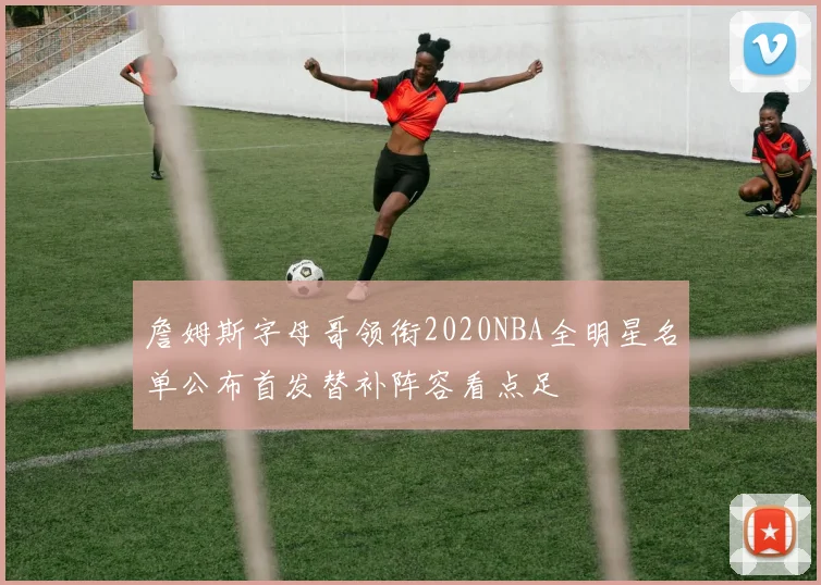 詹姆斯字母哥领衔2020NBA全明星名单公布首发替补阵容看点足