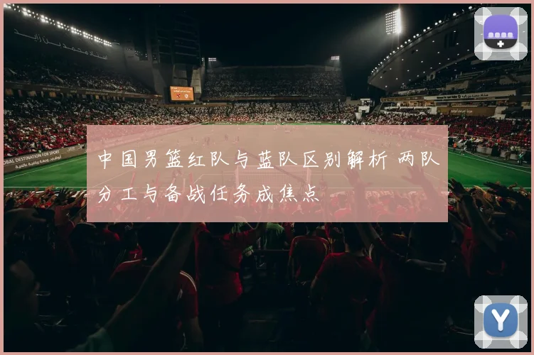 中国男篮红队与蓝队区别解析 两队分工与备战任务成焦点