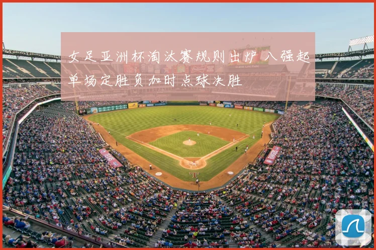 女足亚洲杯淘汰赛规则出炉 八强起单场定胜负加时点球决胜