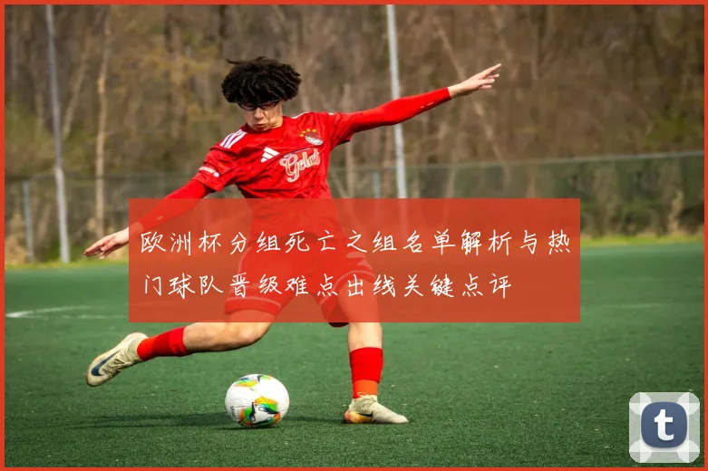 欧洲杯分组死亡之组名单解析与热门球队晋级难点出线关键点评