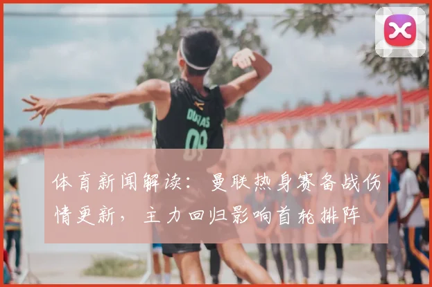 体育新闻解读：曼联热身赛备战伤情更新，主力回归影响首轮排阵