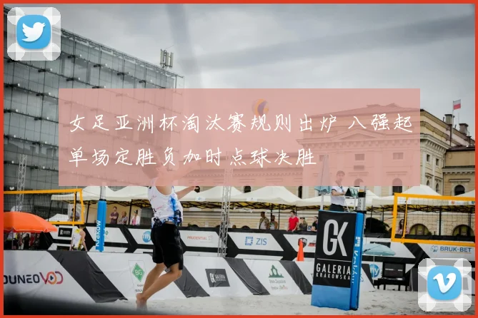 女足亚洲杯淘汰赛规则出炉 八强起单场定胜负加时点球决胜